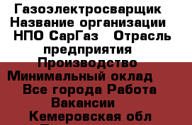 Газоэлектросварщик › Название организации ­ НПО СарГаз › Отрасль предприятия ­ Производство › Минимальный оклад ­ 1 - Все города Работа » Вакансии   . Кемеровская обл.,Прокопьевск г.